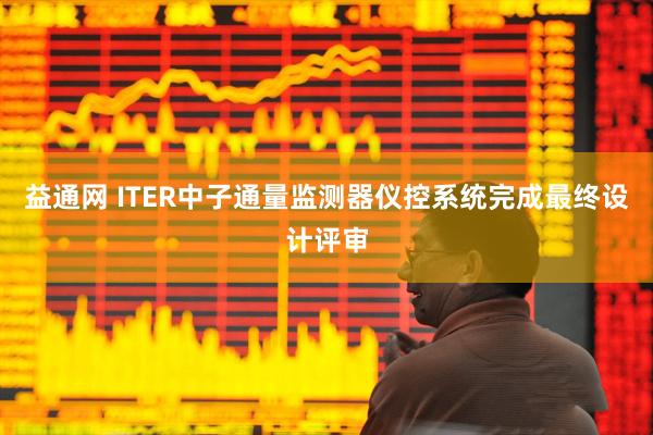 益通网 ITER中子通量监测器仪控系统完成最终设计评审