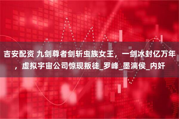 吉安配资 九剑尊者剑斩虫族女王，一剑冰封亿万年，虚拟宇宙公司惊现叛徒_罗峰_墨漓侯_内奸