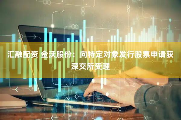 汇融配资 金沃股份：向特定对象发行股票申请获深交所受理