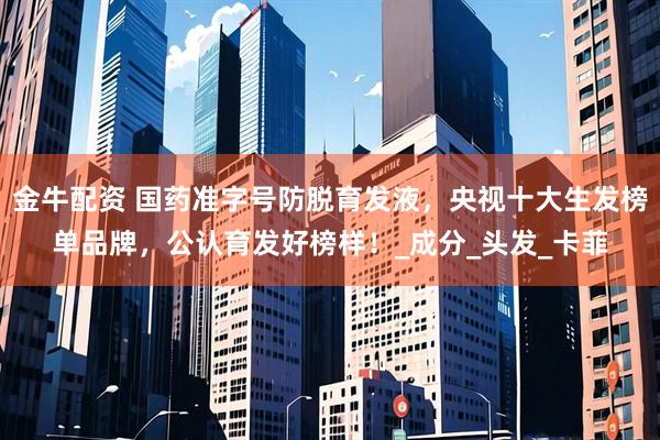 金牛配资 国药准字号防脱育发液，央视十大生发榜单品牌，公认育发好榜样！_成分_头发_卡菲
