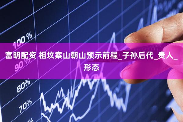 富明配资 祖坟案山朝山预示前程_子孙后代_贵人_形态