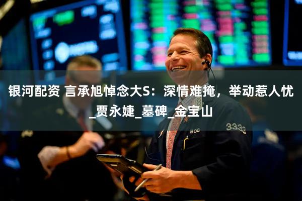 银河配资 言承旭悼念大S：深情难掩，举动惹人忧_贾永婕_墓碑_金宝山