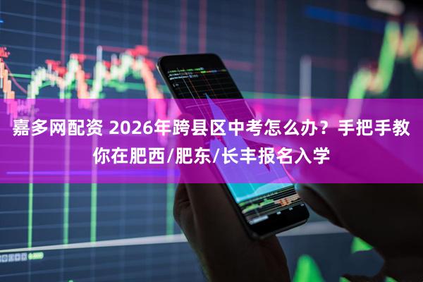 嘉多网配资 2026年跨县区中考怎么办？手把手教你在肥西/肥东/长丰报名入学