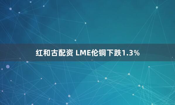 红和古配资 LME伦铜下跌1.3%