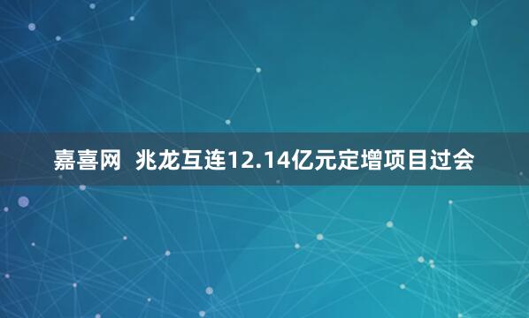 嘉喜网  兆龙互连12.14亿元定增项目过会