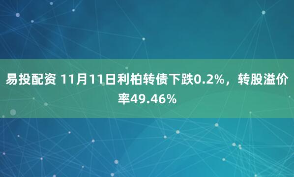 易投配资 11月11日利柏转债下跌0.2%，转股溢价率49.46%