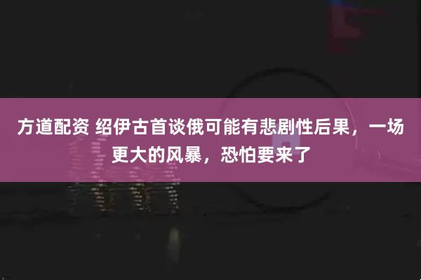 方道配资 绍伊古首谈俄可能有悲剧性后果，一场更大的风暴，恐怕要来了