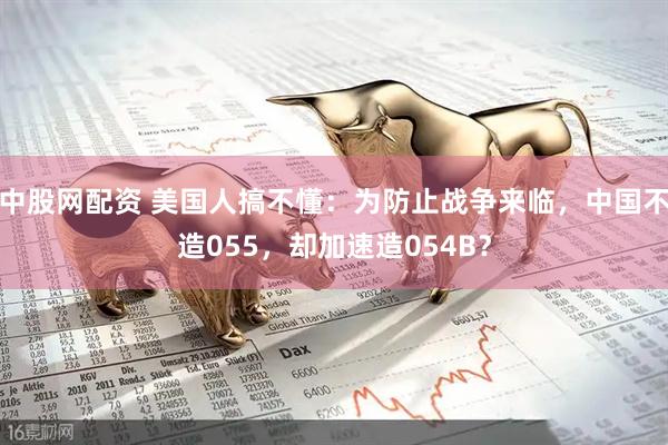 中股网配资 美国人搞不懂：为防止战争来临，中国不造055，却加速造054B？