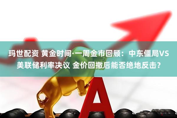玛世配资 黄金时间·一周金市回顾：中东僵局VS美联储利率决议 金价回撤后能否绝地反击？