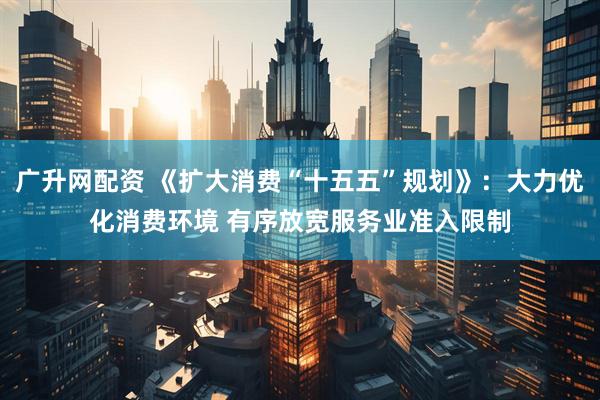 广升网配资 《扩大消费“十五五”规划》：大力优化消费环境 有序放宽服务业准入限制