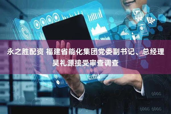永之胜配资 福建省能化集团党委副书记、总经理吴礼源接受审查调查