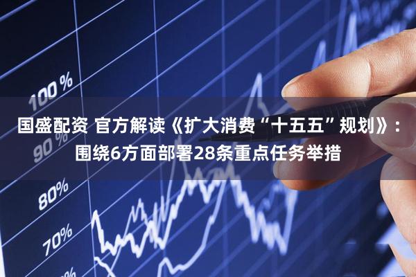 国盛配资 官方解读《扩大消费“十五五”规划》：围绕6方面部署28条重点任务举措